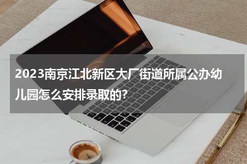 2023南京江北新区大厂街道所属公办幼儿园怎么安排录取的？