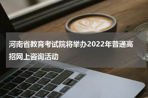河南省教育考试院将举办2022年普通高招网上咨询活动