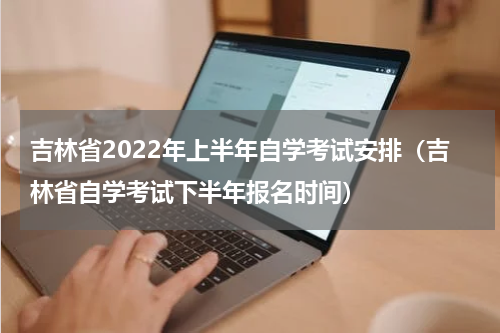 吉林省2022年上半年自学考试安排（吉林省自学考试下半年报名时间）