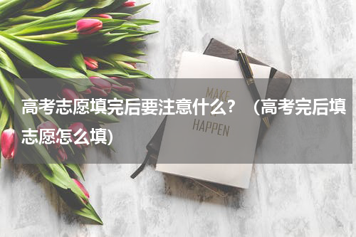 高考志愿填完后要注意什么？（高考完后填志愿怎么填）