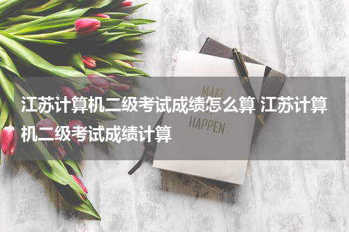 江苏计算机二级考试成绩怎么算 江苏计算机二级考试成绩计算