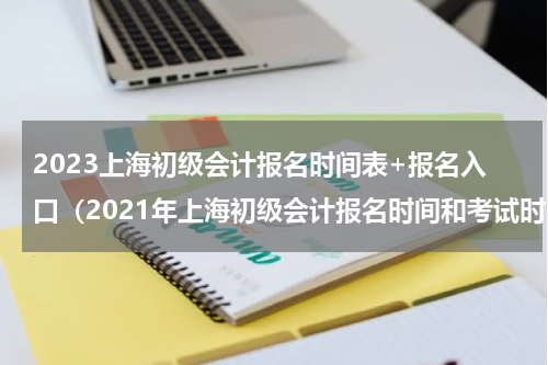 2023上海初级会计报名时间表+报名入口（2021年上海初级会计报名时间和考试时间）