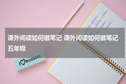 课外阅读如何做笔记 课外阅读如何做笔记五年级