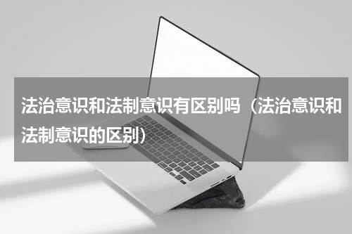 法治意识和法制意识有区别吗（法治意识和法制意识的区别）
