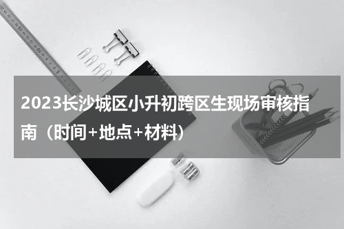 2023长沙城区小升初跨区生现场审核指南（时间+地点+材料）