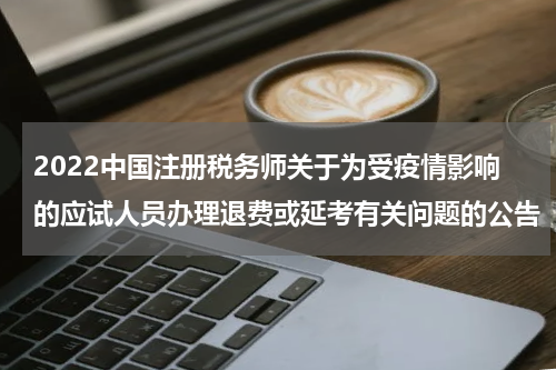 2022中国注册税务师关于为受疫情影响的应试人员办理退费或延考有关问题的公告