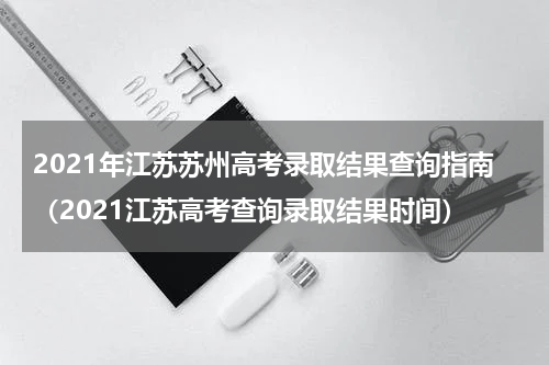2021年江苏苏州高考录取结果查询指南（2021江苏高考查询录取结果时间）