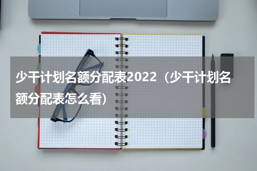 少干计划名额分配表2022（少干计划名额分配表怎么看）