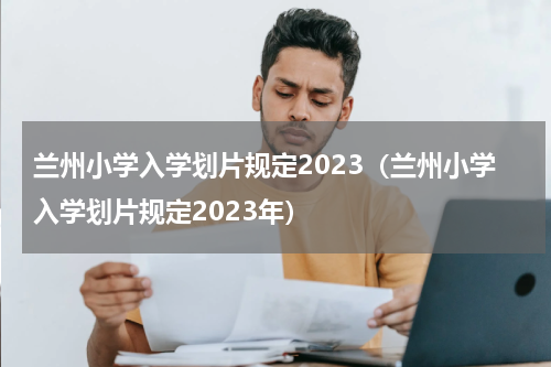 兰州小学入学划片规定2023（兰州小学入学划片规定2023年）