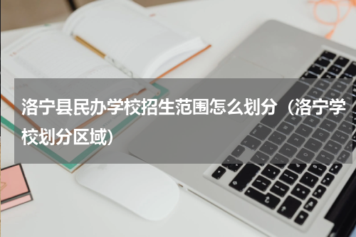 洛宁县民办学校招生范围怎么划分（洛宁学校划分区域）