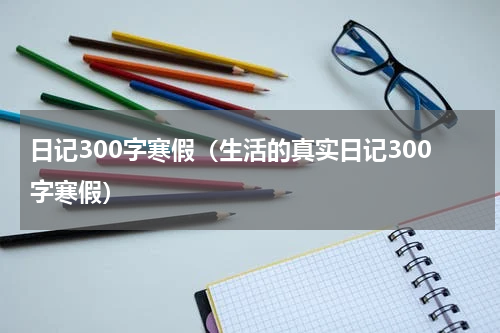 日记300字寒假（生活的真实日记300字寒假）
