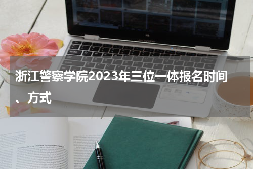 浙江警察学院2023年三位一体报名时间、方式