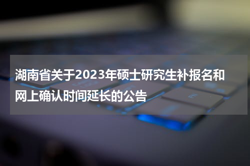 湖南省关于2023年硕士研究生补报名和网上确认时间延长的公告