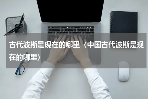 古代波斯是现在的哪里（中国古代波斯是现在的哪里）