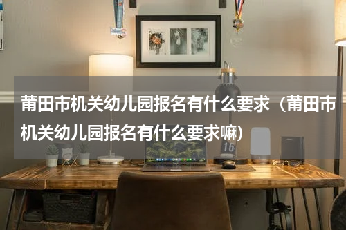 莆田市机关幼儿园报名有什么要求（莆田市机关幼儿园报名有什么要求嘛）
