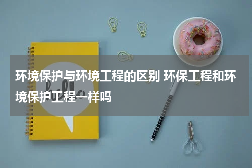 环境保护与环境工程的区别 环保工程和环境保护工程一样吗
