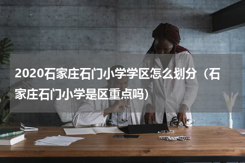 2020石家庄石门小学学区怎么划分（石家庄石门小学是区重点吗）