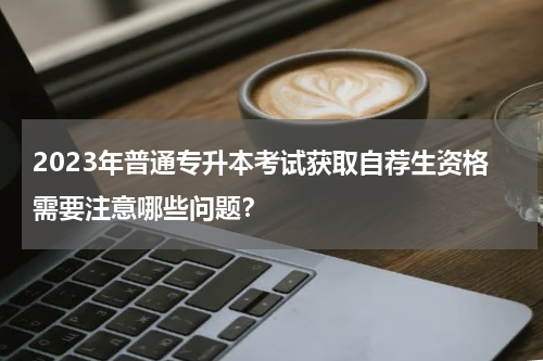 2023年普通专升本考试获取自荐生资格需要注意哪些问题？
