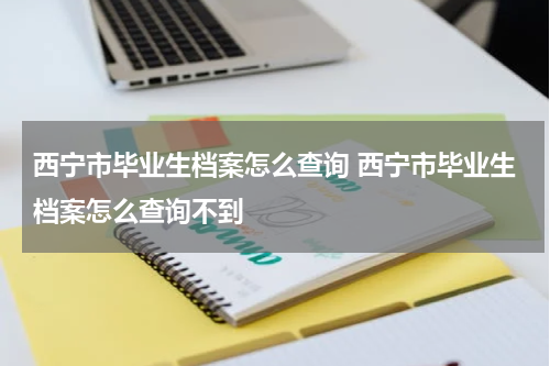 西宁市毕业生档案怎么查询 西宁市毕业生档案怎么查询不到