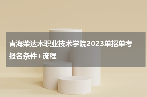 青海柴达木职业技术学院2023单招单考报名条件+流程