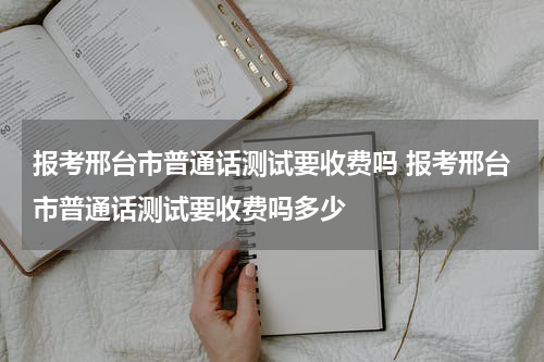 报考邢台市普通话测试要收费吗 报考邢台市普通话测试要收费吗多少