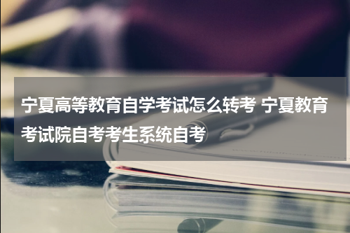 宁夏高等教育自学考试怎么转考 宁夏教育考试院自考考生系统自考