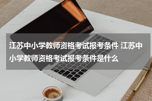 江苏中小学教师资格考试报考条件 江苏中小学教师资格考试报考条件是什么