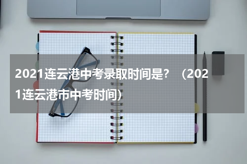 2021连云港中考录取时间是？（2021连云港市中考时间）