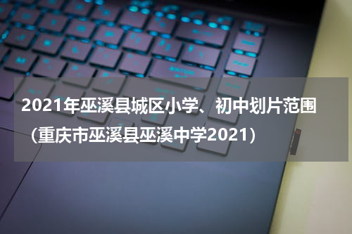 2021年巫溪县城区小学、初中划片范围（重庆市巫溪县巫溪中学2021）