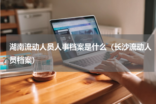 湖南流动人员人事档案是什么（长沙流动人员档案）