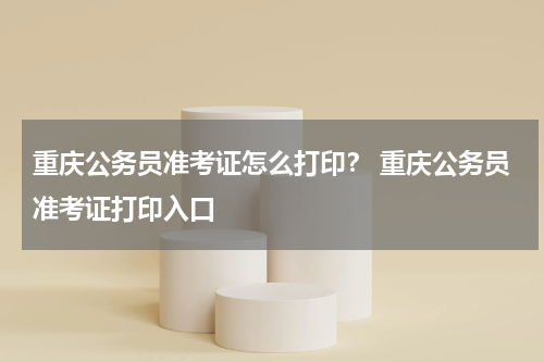 重庆公务员准考证怎么打印？ 重庆公务员准考证打印入口