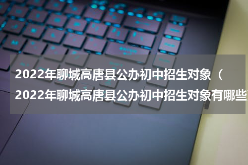 2022年聊城高唐县公办初中招生对象（2022年聊城高唐县公办初中招生对象有哪些）