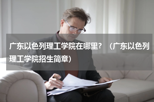 广东以色列理工学院在哪里？（广东以色列理工学院招生简章）