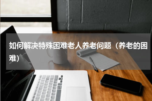 如何解决特殊困难老人养老问题（养老的困难）