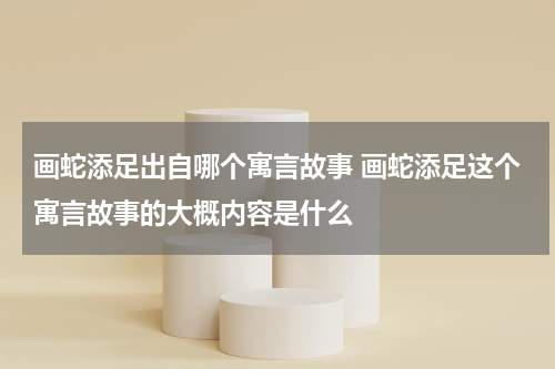 画蛇添足出自哪个寓言故事 画蛇添足这个寓言故事的大概内容是什么