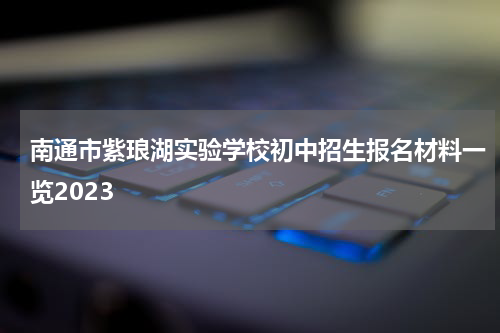 南通市紫琅湖实验学校初中招生报名材料一览2023