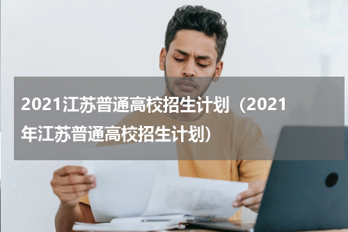 2021江苏普通高校招生计划（2021年江苏普通高校招生计划）