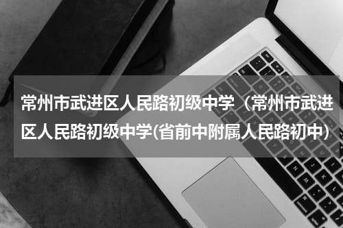常州市武进区人民路初级中学（常州市武进区人民路初级中学(省前中附属人民路初中）