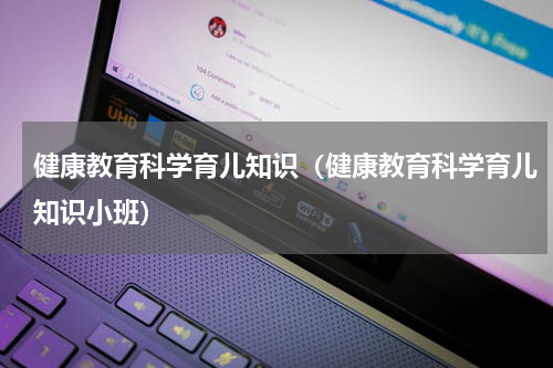 健康教育科学育儿知识（健康教育科学育儿知识小班）