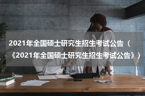 2021年全国硕士研究生招生考试公告（《2021年全国硕士研究生招生考试公告》）