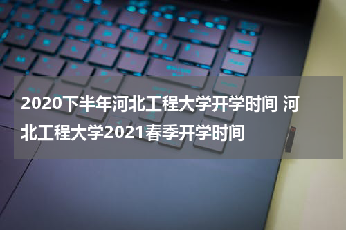 2020下半年河北工程大学开学时间 河北工程大学2021春季开学时间