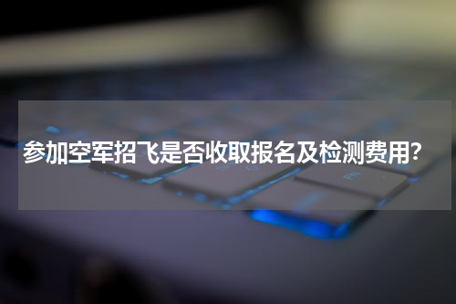 参加空军招飞是否收取报名及检测费用？