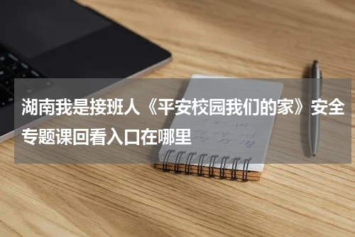 湖南我是接班人《平安校园我们的家》安全专题课回看入口在哪里