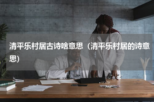 清平乐村居古诗啥意思（清平乐村居的诗意思）