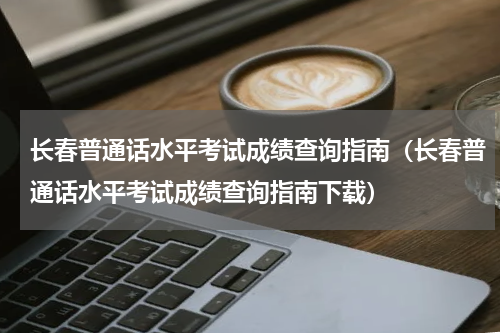 长春普通话水平考试成绩查询指南（长春普通话水平考试成绩查询指南下载）