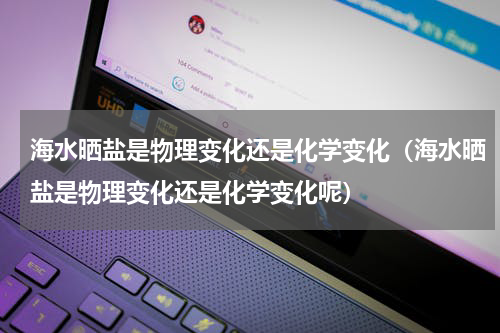 海水晒盐是物理变化还是化学变化（海水晒盐是物理变化还是化学变化呢）