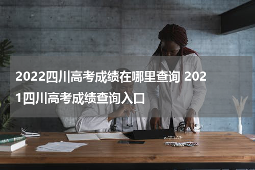 2022四川高考成绩在哪里查询 2021四川高考成绩查询入口