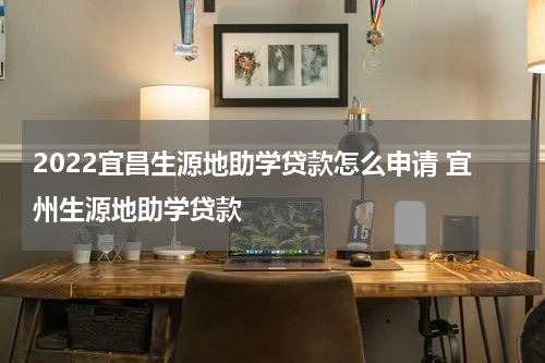2022宜昌生源地助学贷款怎么申请 宜州生源地助学贷款