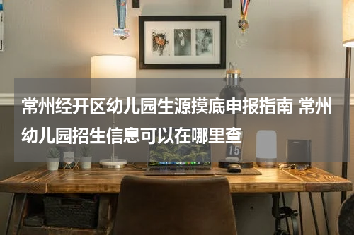 常州经开区幼儿园生源摸底申报指南 常州幼儿园招生信息可以在哪里查