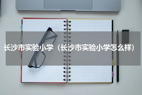 长沙市实验小学（长沙市实验小学怎么样）